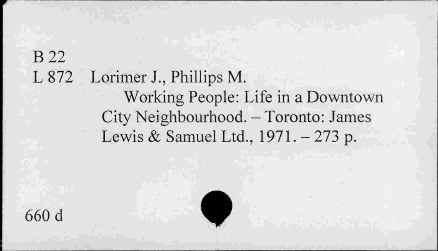 ﻿B 22
L872
Lorimer J., Phillips M.
Working People: Life in a Downtown City Neighbourhood. - Toronto: James Lewis & Samuel Ltd., 1971. - 273 p.
660 d